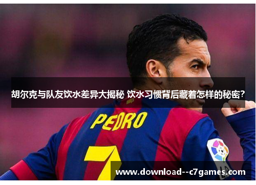 胡尔克与队友饮水差异大揭秘 饮水习惯背后藏着怎样的秘密？