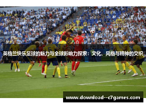 英格兰快乐足球的魅力与全球影响力探索:文化、风格与精神的交织 英格兰快乐足球的魅力与全球影响力探索:文化、风格与精神的交织