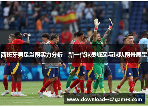 西班牙男足当前实力分析：新一代球员崛起与球队前景展望