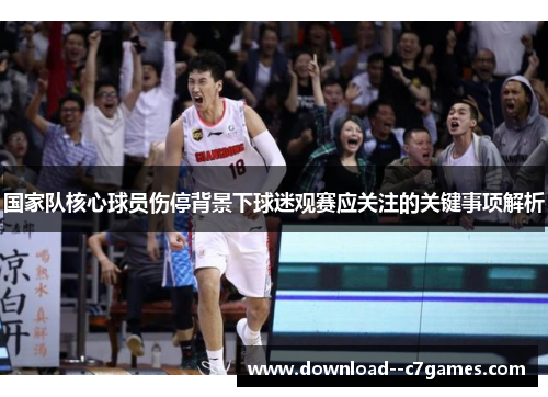 国家队核心球员伤停背景下球迷观赛应关注的关键事项解析