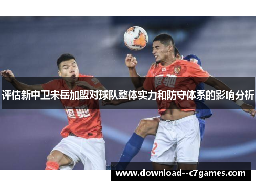 评估新中卫宋岳加盟对球队整体实力和防守体系的影响分析