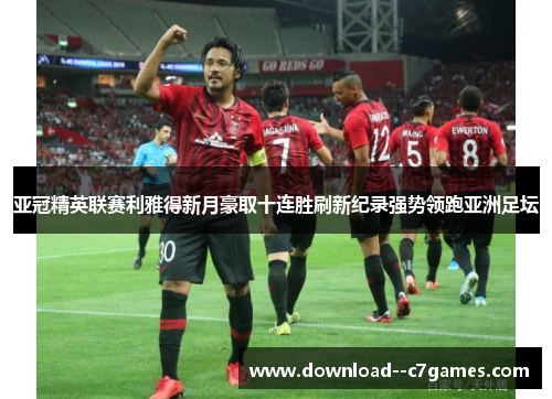 亚冠精英联赛利雅得新月豪取十连胜刷新纪录强势领跑亚洲足坛