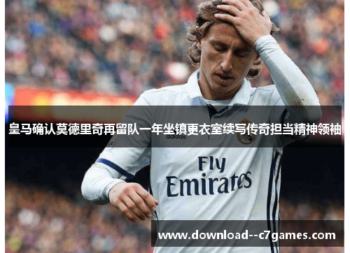 皇马确认莫德里奇再留队一年坐镇更衣室续写传奇担当精神领袖