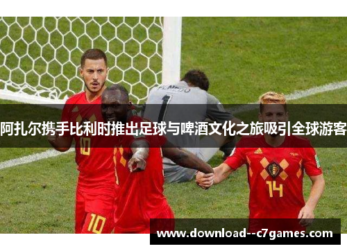 阿扎尔携手比利时推出足球与啤酒文化之旅吸引全球游客