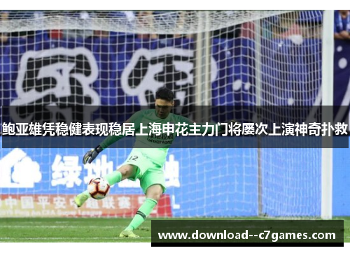 鲍亚雄凭稳健表现稳居上海申花主力门将屡次上演神奇扑救 鲍亚雄凭稳健表现稳居上海申花主力门将屡次上演神奇扑救