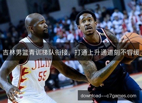 吉林男篮青训梯队衔接，打通上升通道刻不容缓